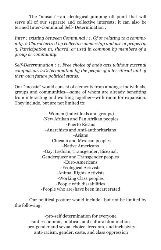 ‘The “mosaic’—an ideological jumping off point that will serve all of our separate and collective interests; it can also be termed Inter-Communal Self- Determination :  Inter : existing between Communal : 1. Of or relating to a commu- nity. 2.Characterized by collective ownership and use of property. 3. Participation in, shared, or used in common by members of a group or community.  Self-Determination : 1. Free choice of one’s acts without external compulsion. 2.Determination by the people of a territorial unit of their own future political status  Our “mosaic” would consist of elements from amongst individuals, groups and communities---some of whom are already benefiting from interacting and working together—with room for expansion. ‘They include, but are not limited to:  -Women (individuals and groups) -New Afrikan and Pan Afrikan peoples -Puerto Ricans -Anarchists and Anti-authoritarians -Asians “hicano and Mexican peoples -Native Americans -Gay, Lesbian, Transgender, Bisexual, nderqueer and Transgender peoples -Euro-Americans -Ecological Activists -Animal Rights Activists ~Working Class peoples ~People with dis/abilities ~People who are/have been incarcerated  Our political posture would include—but not be limited by the following:  1f determination for everyone ical, and cultural domination -pro-gender and sexual choice, freedom, and inclusivity anti-racism, gender, caste, and class oppression  